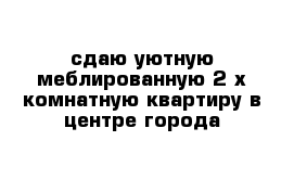 сдаю уютную меблированную 2-х комнатную квартиру в центре города 